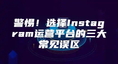 警惕！选择Instagram运营平台的三大常见误区