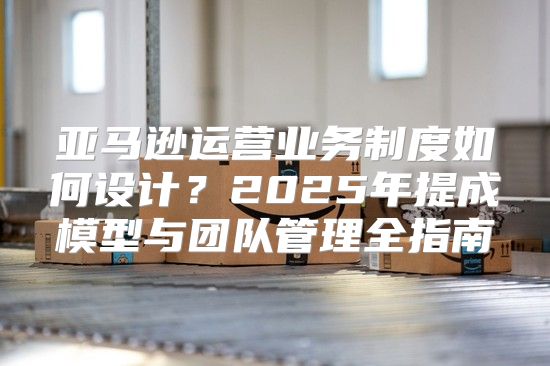 亚马逊运营业务制度如何设计？2025年提成模型与团队管理全指南