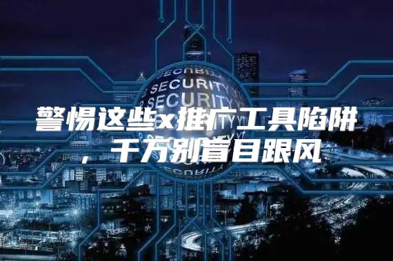 警惕这些x推广工具陷阱，千万别盲目跟风