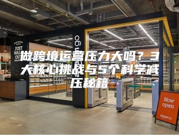 做跨境运营压力大吗？3大核心挑战与5个科学减压秘籍