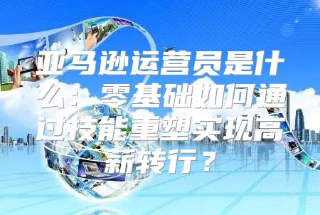 亚马逊运营员是什么：零基础如何通过技能重塑实现高薪转行？