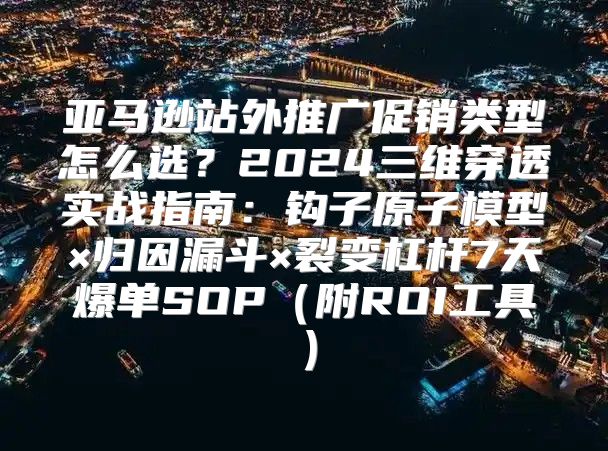 亚马逊站外推广促销类型怎么选？2024三维穿透实战指南：钩子原子模型×归因漏斗×裂变杠杆7天爆单SOP（附ROI工具）