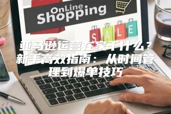 亚马逊运营在家干什么？新手高效指南：从时间管理到爆单技巧