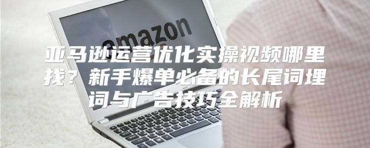 亚马逊运营优化实操视频哪里找？新手爆单必备的长尾词埋词与广告技巧全解析
