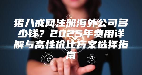 猪八戒网注册海外公司多少钱？2025年费用详解与高性价比方案选择指南
