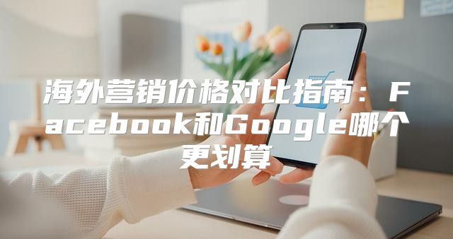 海外营销价格对比指南：Facebook和Google哪个更划算