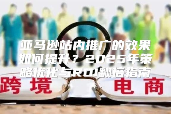 亚马逊站内推广的效果如何提升？2025年策略优化与ROI翻倍指南