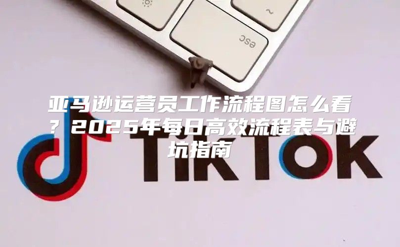 亚马逊运营员工作流程图怎么看？2025年每日高效流程表与避坑指南