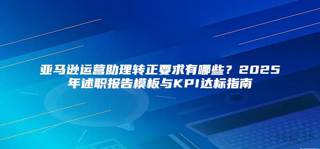 亚马逊运营助理转正要求有哪些？2025年述职报告模板与KPI达标指南