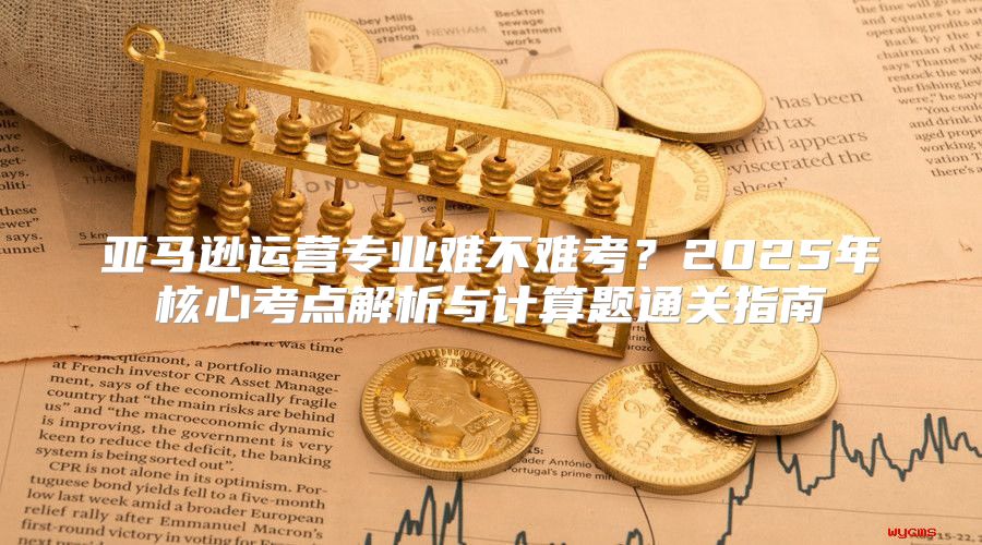 亚马逊运营专业难不难考？2025年核心考点解析与计算题通关指南