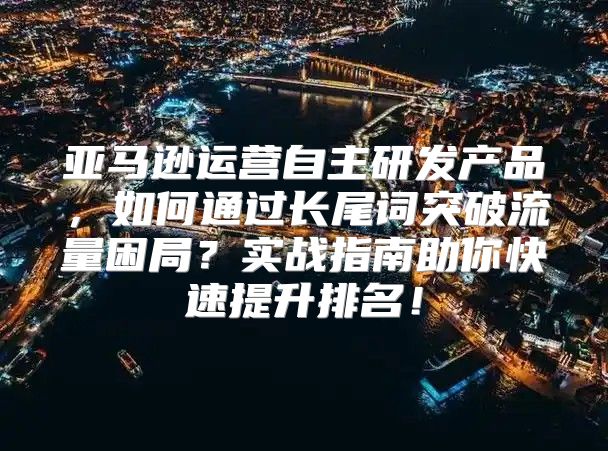亚马逊运营自主研发产品，如何通过长尾词突破流量困局？实战指南助你快速提升排名！