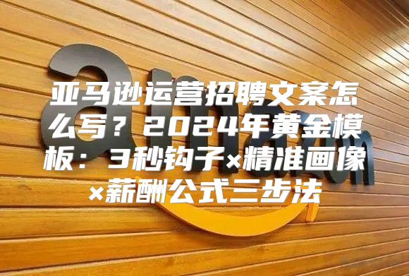亚马逊运营招聘文案怎么写？2024年黄金模板：3秒钩子×精准画像×薪酬公式三步法