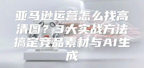 亚马逊运营怎么找高清图？3大实战方法搞定竞品素材与AI生成